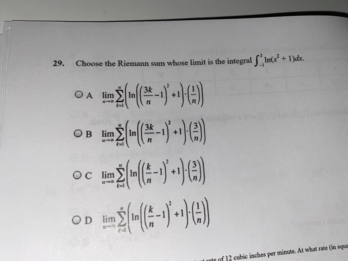 29.
Choose the Riemann sum whose limit is the integral In(x+ 1)dx.
市)
3k
O A lim
OB lim
OC lim
OD lim
ut rote of 12 cubic inches per minute. At what rate (in squa
