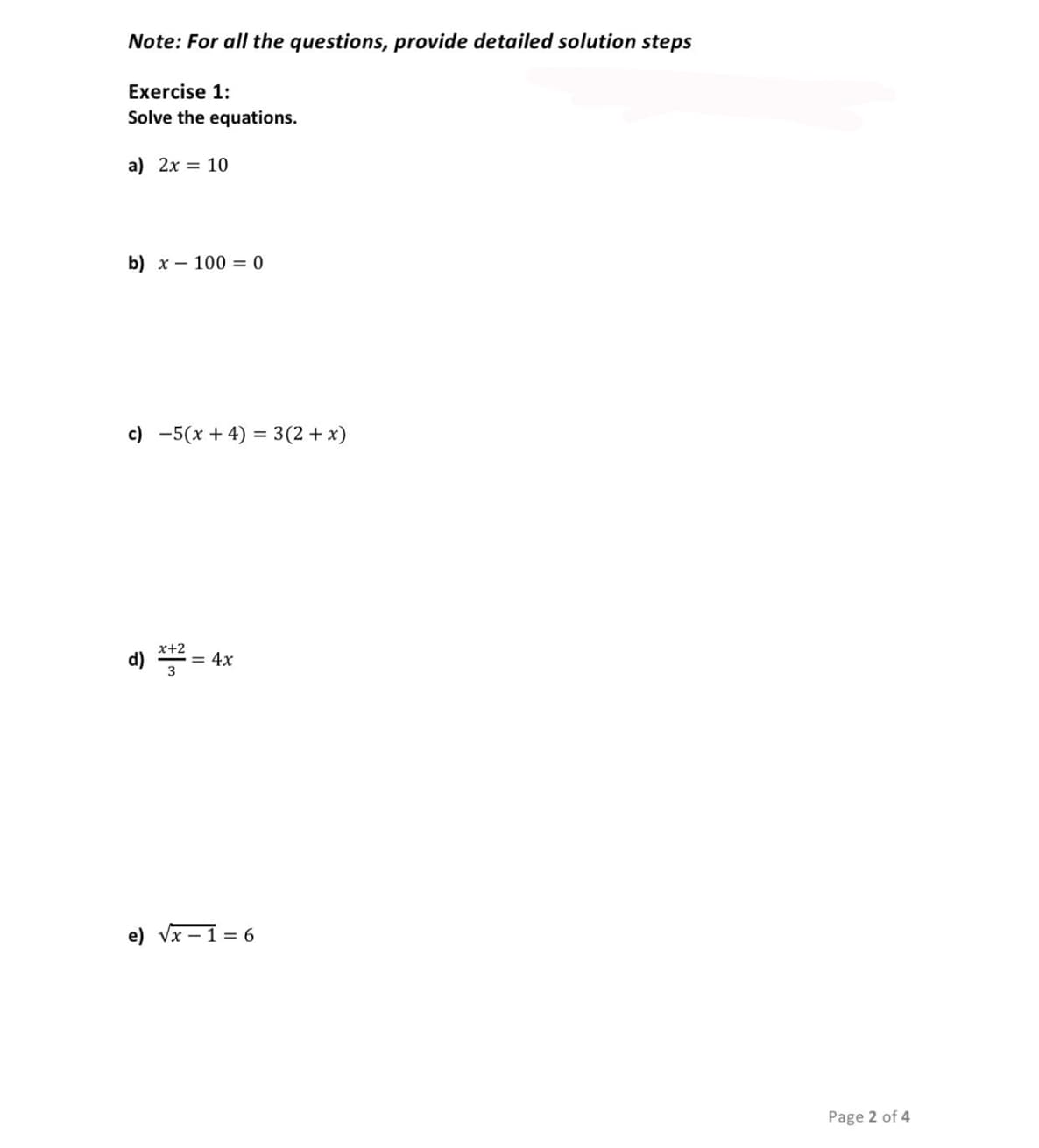 Note: For all the questions, provide detailed solution steps
Exercise 1:
Solve the equations.
a) 2x = 10
b) x – 100 = 0
c) -5(x + 4) = 3(2 + x)
d) * =
x+2
= 4x
e) vx – 1 = 6
Page 2 of 4
