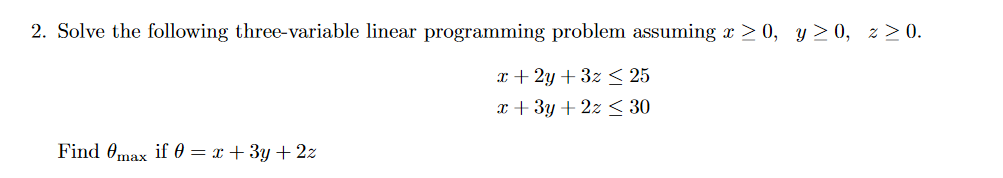 2. Solve the following three-variable linear programming problem assuming x > 0, y > 0, z > 0.
x + 2y + 3z < 25
x + 3y + 2z < 30
Find 0max if 0 = x + 3y + 2z
