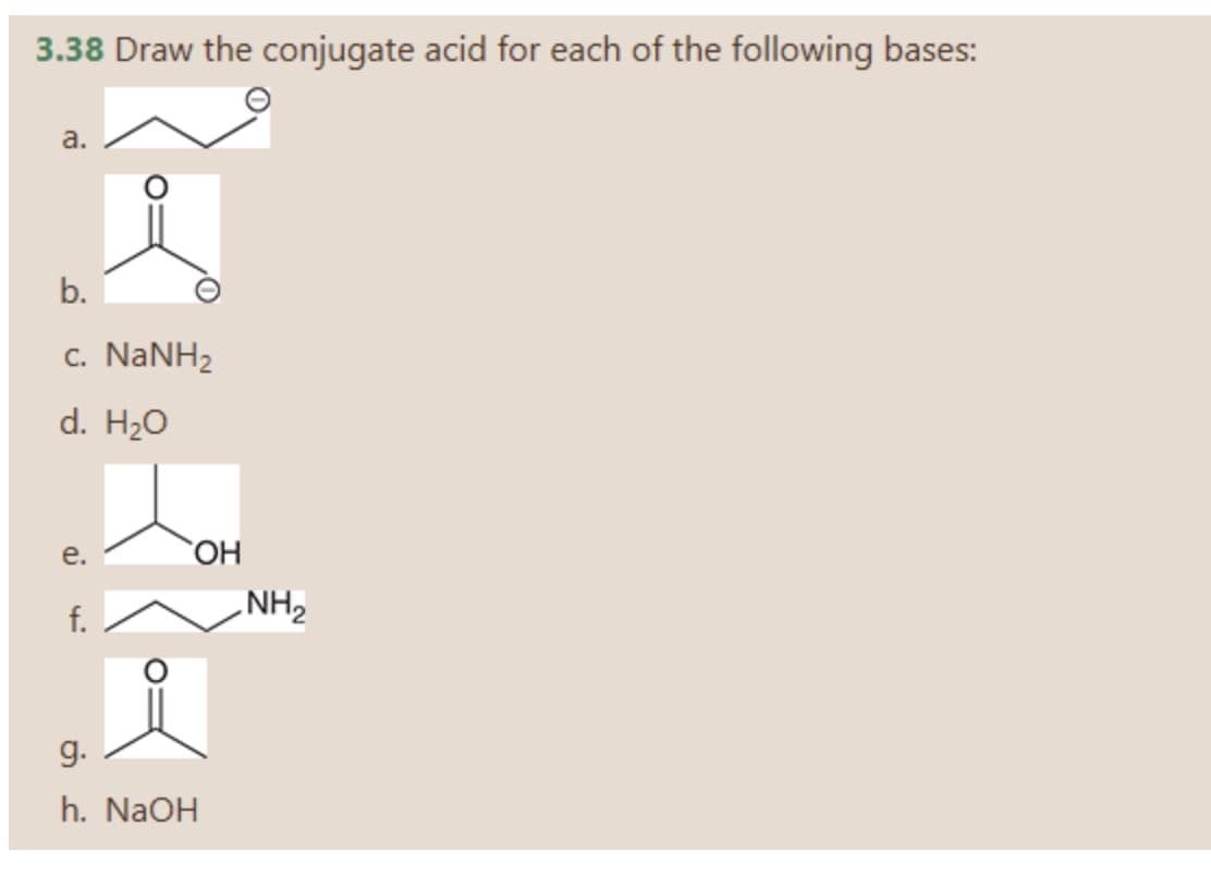 3.38 Draw the conjugate acid for each of the following bases:
a.
b.
c. NANH2
d. H20
е.
HO,
f.
NH2
g.
h. NaOH

