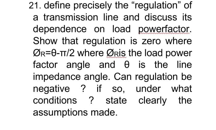 21. define precisely the "regulation" of
a transmission line and discuss its
dependence on load powerfactor.
Show that regulation is zero where
ØR=0-TT/2 where ØRis the load power
factor angle and e is the line
impedance angle. Can regulation be
negative ? if so, under what
conditions ? state clearly the
assumptions made.

