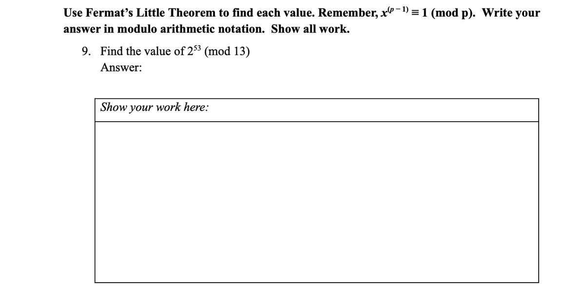Use Fermat's Little Theorem to find each value. Remember, x"-1) = 1 (mod p). Write your
answer in modulo arithmetic notation. Show all work.
9. Find the value of 253 (mod 13)
Answer:
Show your work here:
