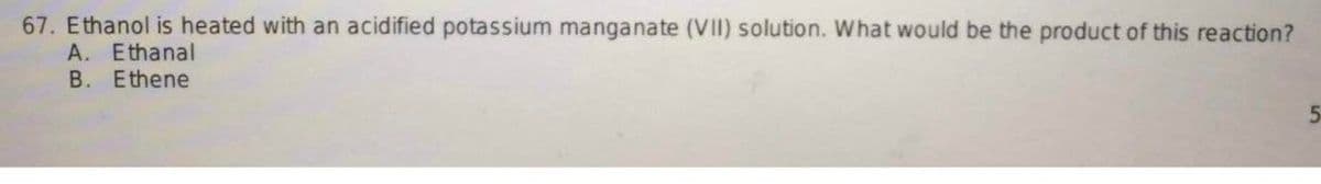 67. Ethanol is heated with an acidified potassium manganate (VII) solution. What would be the product of this reaction?
A. Ethanal
B. Ethene
5