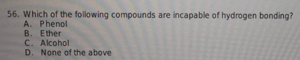 56. Which of the following compounds are incapable of hydrogen bonding?
A. Phenol
B. Ether
C. Alcohol
D. None of the above