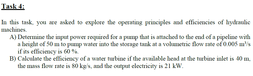 Task 4:
In this task, you are asked to explore the operating principles and efficiencies of hydraulic
machines.
A) Determine the input power required for a pump that is attached to the end of a pipeline with
a height of 50 m to pump water into the storage tank at a volumetric flow rate of 0.005 m³/s
if its efficiency is 60 %.
B) Calculate the efficiency of a water turbine if the available head at the turbine inlet is 40 m,
the mass flow rate is 80 kg/s, and the output electricity is 21 kW.
