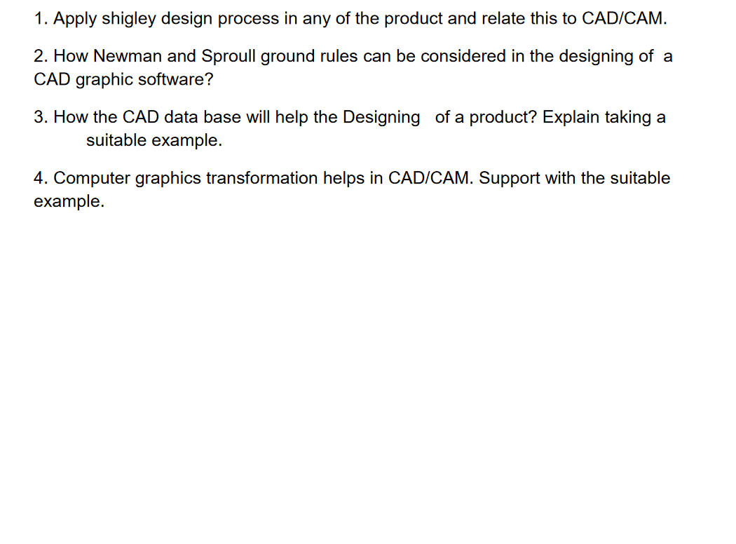 1. Apply shigley design process in any of the product and relate this to CAD/CAM.
2. How Newman and Sproull ground rules can be considered in the designing of a
CAD graphic software?
3. How the CAD data base will help the Designing of a product? Explain taking a
suitable example.
4. Computer graphics transformation helps in CAD/CAM. Support with the suitable
example.
