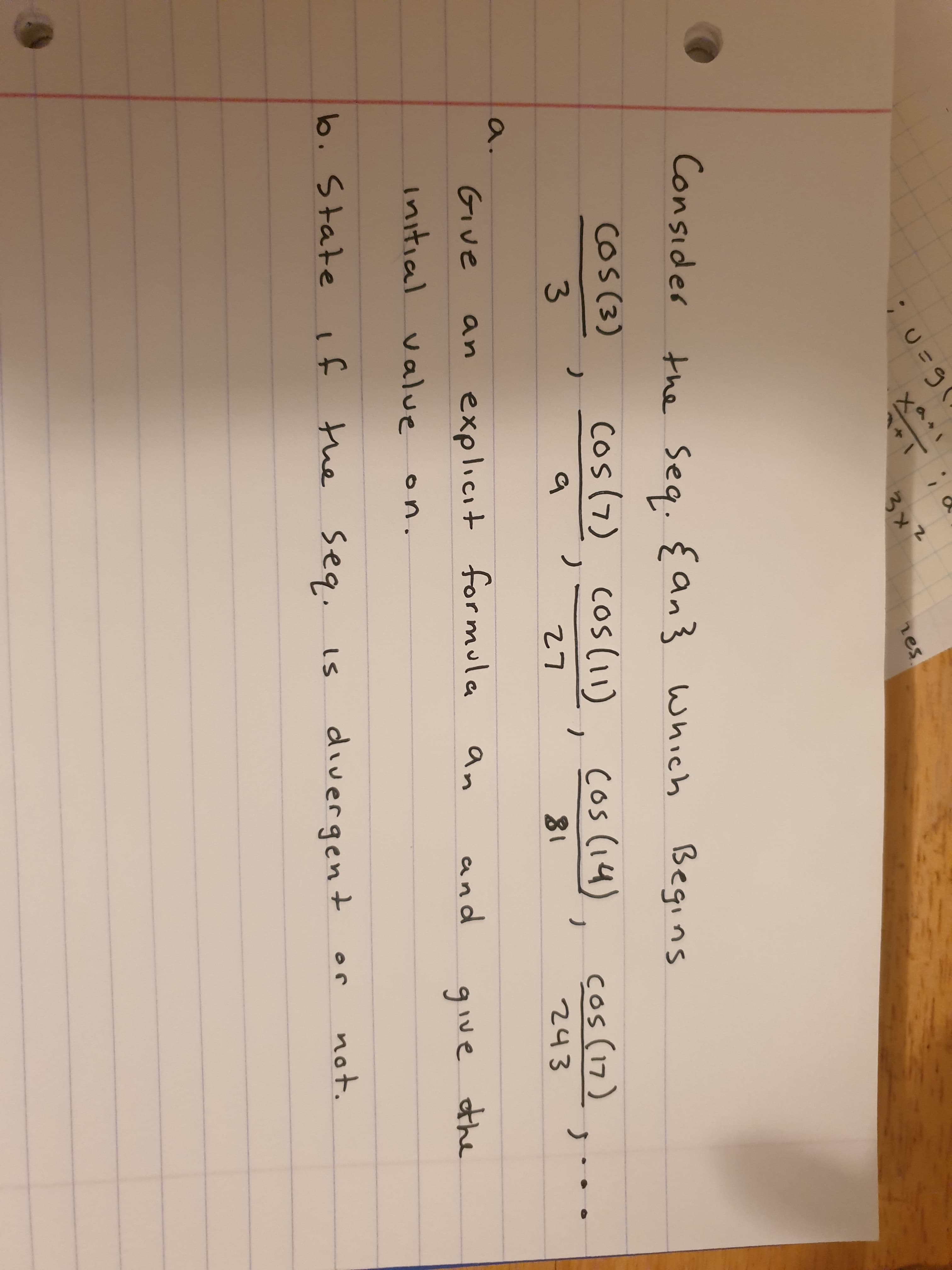 Consider
the Seq. {an} Which
Begins
cos(3), Cos(7) cos(1), cos (14), cos (17)
COs(3)
3.
27
81
243
a.
an explicit formula
and
GIve
an
give the
Initial value
on.
not.
6. Stateif
the seq.
divergen t
is
