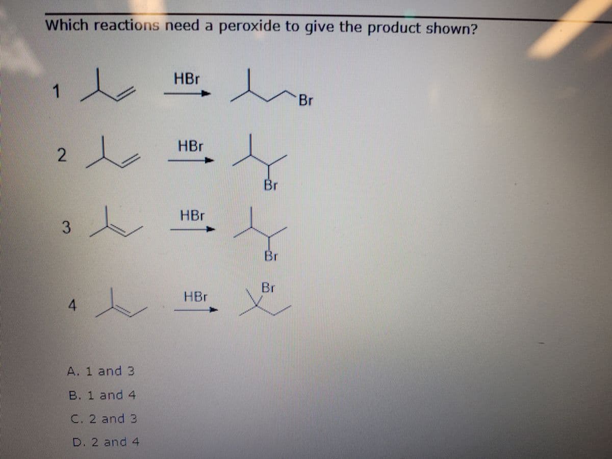 Which reactions need a peroxide to give the product shown?
HBr
1
Br
HBr
2
Br
HBr
Br
Br
HBr
A. 1 and 3
B. 1 and 4
C. 2 and 3
D. 2 and 4
