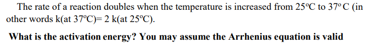 The rate of a reaction doubles when the temperature is increased from 25°C to 37° C (in
other words k(at 37°C)= 2 k(at 25°C).
What is the activation energy? You may assume the Arrhenius equation is valid
