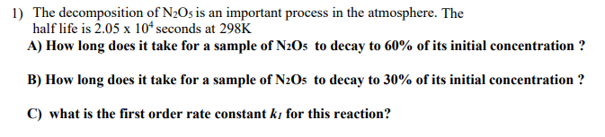 1) The decomposition of N2O5 is an important process in the atmosphere. The
half life is 2.05 x 10ª seconds at 298K
A) How long does it take for a sample of N2O5 to decay to 60% of its initial concentration ?
B) How long does it take for a sample of N2O5 to decay to 30% of its initial concentration ?
C) what is the first order rate constant ki for this reaction?
