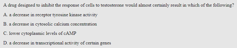 A drug designed to inhibit the response of cells to testosterone would almost certainly result in which of the following?
A. a decrease in receptor tyrosine kinase activity
B. a decrease in cytosolic calcium concentration
C. lower cytoplasmic levels of CAMP
D. a decrease in transcriptional activity of certain genes
