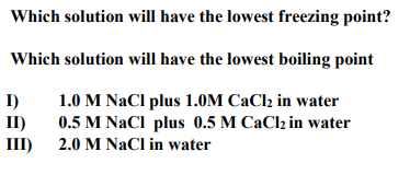Which solution will have the lowest freezing point?
Which solution will have the lowest boiling point
I)
II)
1.0 M NaCl plus 1.0M CaCl2 in water
0.5 M NaCl plus 0.5 M CaClz in water
III) 2.0 M NaCl in water
