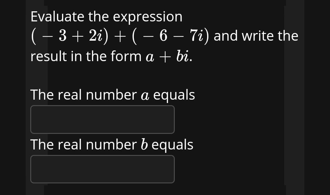 Evaluate the expression
(– 3 + 2i) + ( – 6 – 7i) and write the
+(– 6
result in the form a + bi.
The real number a equals
The real number b equals

