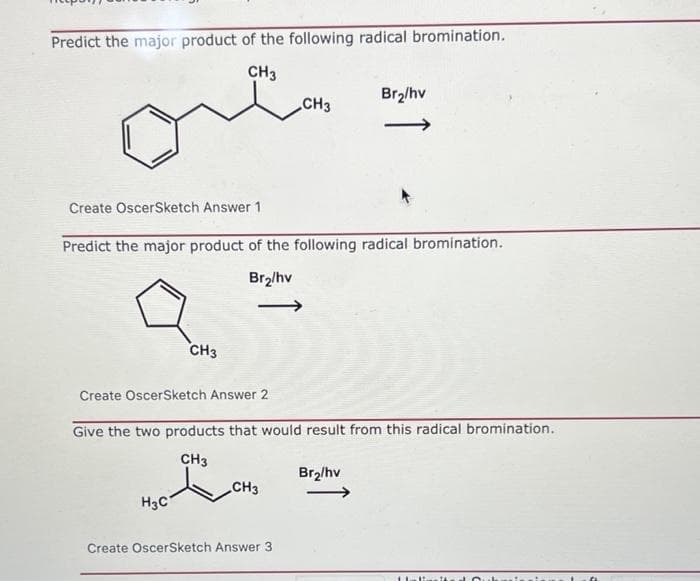 Predict the major product of the following radical bromination.
CH3
Br2/hv
CH3
Create OscerSketch Answer 1
Predict the major product of the following radical bromination.
Br2/hv
CH3
Create OscerSketch Answer 2
Give the two products that would result from this radical bromination.
CH3
Br2/hv
CH3
H3C
Create OscerSketch Answer 3
