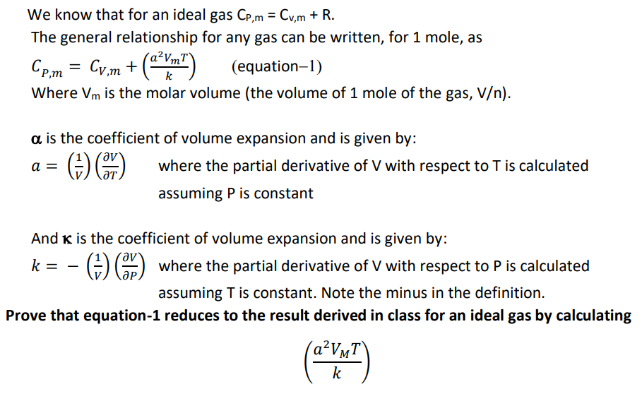 We know that for an ideal gas Cp,m = Cv,m + R.
%3D
The general relationship for any gas can be written, for 1 mole, as
Cp,m = Cy,m +
(Yn")
a²VmT`
k
(equation-1)
Where Vm is the molar volume (the volume of 1 mole of the gas, V/n).
a is the coefficient of volume expansion and is given by:
a =
where the partial derivative of V with respect to T is calculated
ƏT
assuming P is constant
And K is the coefficient of volume expansion and is given by:
k =
GO where the partial derivative of V with respect to P is calculated
assuming T is constant. Note the minus in the definition.
Prove that equation-1 reduces to the result derived in class for an ideal gas by calculating
(A²V¼T\
k
