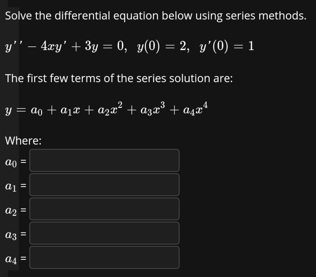 Solve the differential equation below using series methods.
y'' – 4xy' + 3y = 0, y(0) = 2, y'(0) = 1
The first few terms of the series solution are:
y = ao + a1x + a2x² + a3x
³ + aşaª
Where:
ao =
a1 =
%3D
a2 =
a3
||
