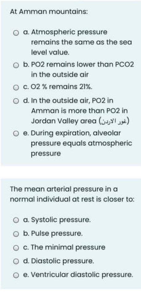 At Amman mountains:
O a. Atmospheric pressure
remains the same as the sea
level value.
O b. PO2 remains lower than PCO2
in the outside air
O c. 02 % remains 21%.
o d. In the outside air, PO2 in
Amman is more than PO2 in
Jordan Valley area (I s)
O e. During expiration, alveolar
pressure equals atmospheric
pressure
The mean arterial pressure in a
normal individual at rest is closer to:
O a. Systolic pressure.
o b. Pulse pressure.
c. The minimal pressure
d. Diastolic pressure.
e. Ventricular diastolic pressure.
