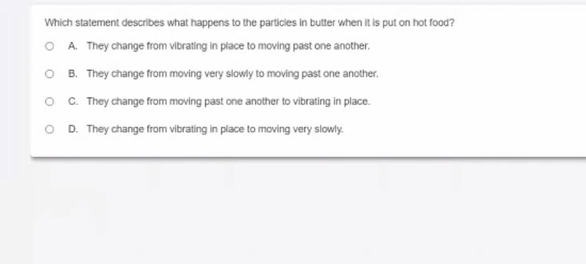 Which statement describes what happens to the particles in butter when it is put on hot food?
A. They change from vibrating in place to moving past one another.
B. They change from moving very slowly to moving past one another.
C. They change from moving past one another to vibrating in place.
D. They change from vibrating in place to moving very slowly.
