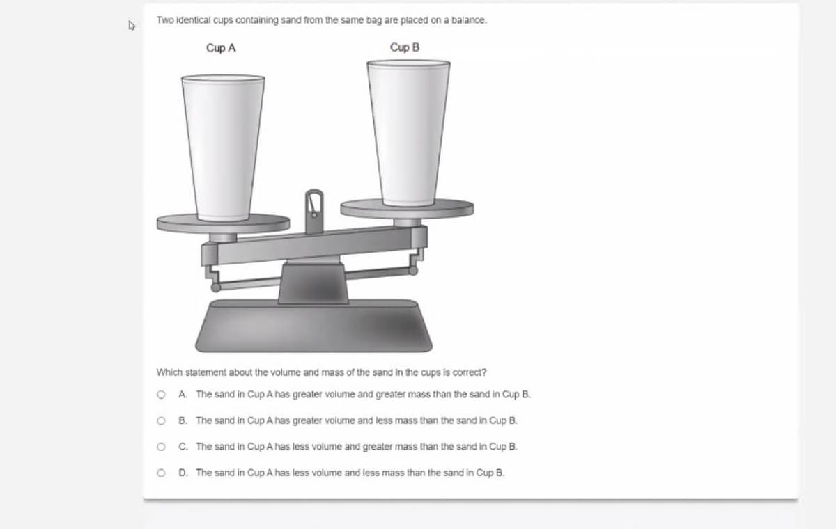 Two identical cups containing sand from the same bag are placed on a balance.
Cup A
Cup B
Which statement about the volume and mass of the sand in the cups is correct?
O A. The sand in Cup A has greater volume and greater mass than the sand in Cup B.
O B. The sand in Cup A has greater volume and less mass than the sand in Cup B.
C. The sand in Cup A has less volume and greater mass than the sand in Cup B.
D. The sand in Cup A has less volume and less mass than the sand in Cup B.
