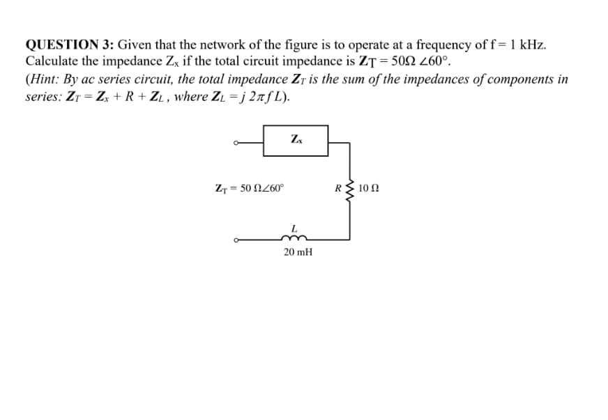 QUESTION 3: Given that the network of the figure is to operate at a frequency of f=1 kHz.
Calculate the impedance Zx if the total circuit impedance is ZT = 502 260°.
(Hint: By ac series circuit, the total impedance Zr is the sum of the impedances of components in
series: Zr = Zx + R + ZL , where ZĻ = j 2nƒ L).
ZT = 50 N260°
R
10 Ω
L
20 mH
