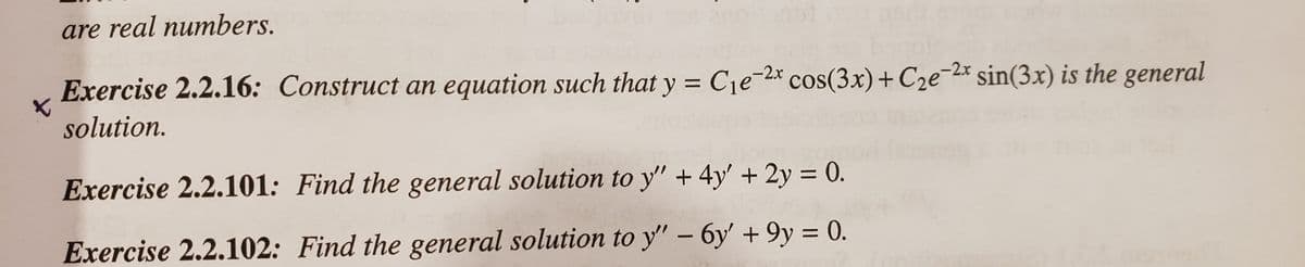 are real numbers.
Exercise 2.2.16: Construct an equation such that y = C1e-2*
cos(3x)+ C2e-2x sin(3x) is the general
%3D
solution.
Exercise 2.2.101: Find the general solution to y" + 4y' + 2y = 0.
Exercise 2.2.102: Find the general solution to y" – 6y' + 9y = 0.
