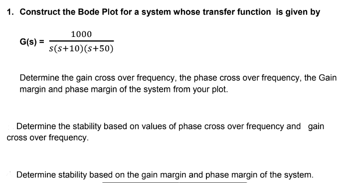 1. Construct the Bode Plot for a system whose transfer function is given by
G(s) =
1000
s(s+10) (s+50)
Determine the gain cross over frequency, the phase cross over frequency, the Gain
margin and phase margin of the system from your plot.
Determine the stability based on values of phase cross over frequency and gain
cross over frequency.
Determine stability based on the gain margin and phase margin of the system.