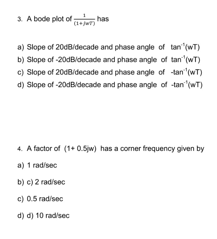 3. A bode plot of
(1+jWT)
has
a) Slope of 20dB/decade and phase angle of tan¹(wT)
b) Slope of -20dB/decade and phase angle of tan¹(wT)
c) Slope of 20dB/decade and phase angle of -tan ¹(WT)
d) Slope of -20dB/decade and phase angle of -tan ¹(wT)
4. A factor of (1+ 0.5jw) has a corner frequency given by
a) 1 rad/sec
b) c) 2 rad/sec
c) 0.5 rad/sec
d) d) 10 rad/sec