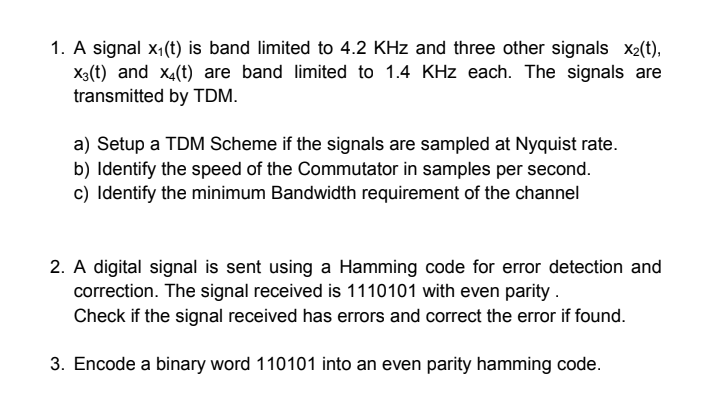 1. A signal x₁(t) is band limited to 4.2 KHz and three other signals x2(t),
X(t) and x4(t) are band limited to 1.4 KHz each. The signals are
transmitted by TDM.
a) Setup a TDM Scheme if the signals are sampled at Nyquist rate.
b) Identify the speed of the Commutator in samples per second.
c) Identify the minimum Bandwidth requirement of the channel
2. A digital signal is sent using a Hamming code for error detection and
correction. The signal received is 1110101 with even parity.
Check if the signal received has errors and correct the error if found.
3. Encode a binary word 110101 into an even parity hamming code.