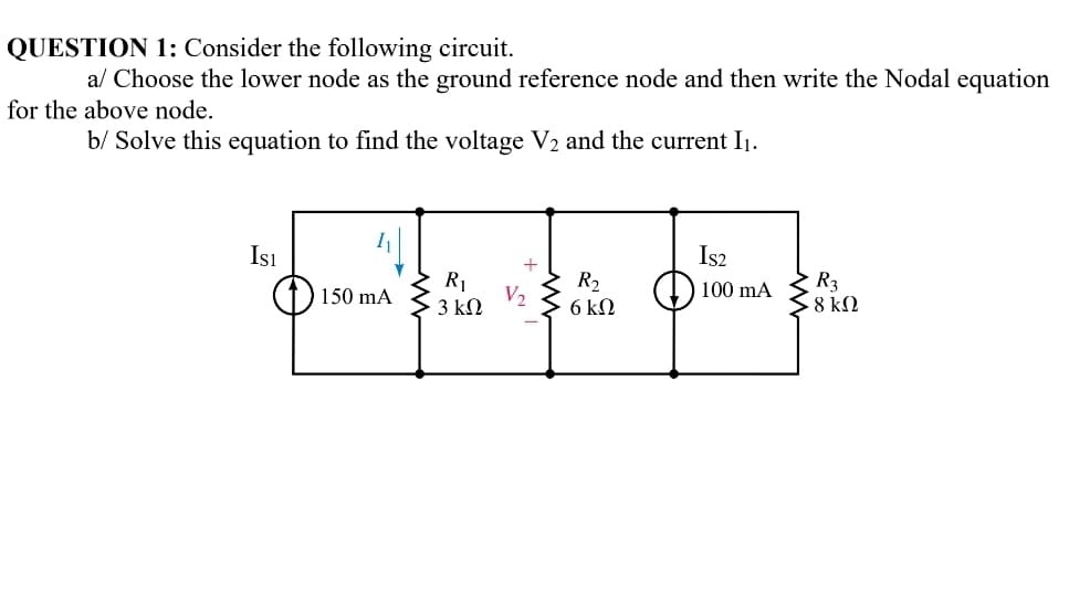 QUESTION 1: Consider the following circuit.
al Choose the lower node as the ground reference node and then write the Nodal equation
for the above node.
b/ Solve this equation to find the voltage V2 and the current I1.
Isı
Is2
R1
V2
3 kN
R2
6 kN
R3
8 kM
100 mA
150 mA
