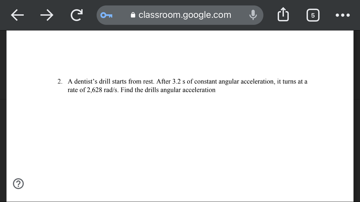 C
classroom.google.com
2. A dentist's drill starts from rest. After 3.2 s of constant angular acceleration, it turns at a
rate of 2,628 rad/s. Find the drills angular acceleration
5