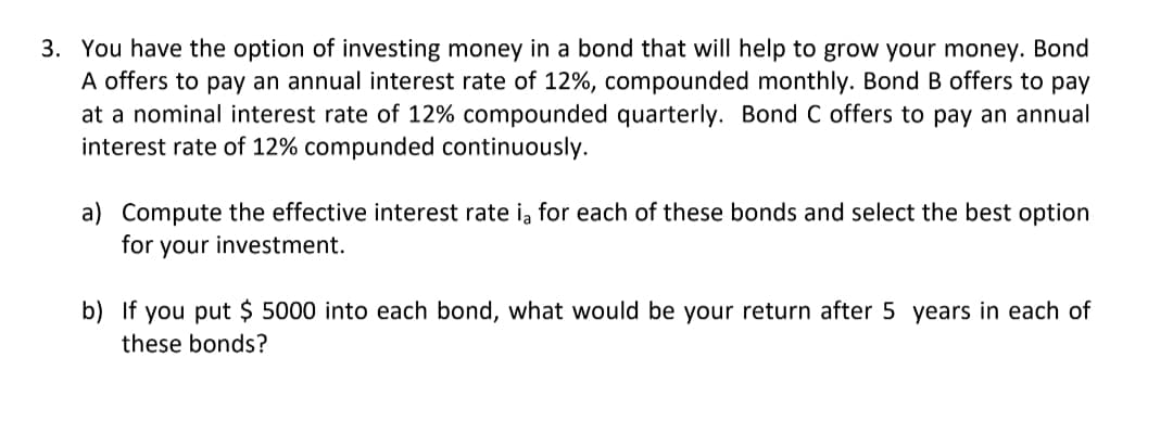 3. You have the option of investing money in a bond that will help to grow your money. Bond
A offers to pay an annual interest rate of 12%, compounded monthly. Bond B offers to pay
at a nominal interest rate of 12% compounded quarterly. Bond C offers to pay an annual
interest rate of 12% compunded continuously.
a) Compute the effective interest rate ią for each of these bonds and select the best option
for your investment.
b) If you put $ 5000 into each bond, what would be your return after 5 years in each of
these bonds?
