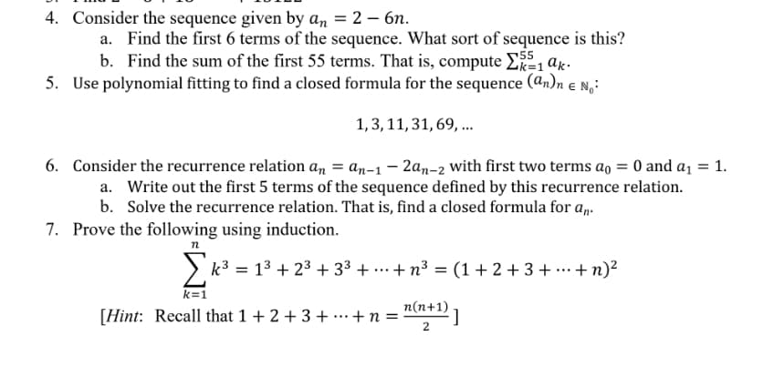 4. Consider the sequence given by an = 2 – 6n.
a. Find the first 6 terms of the sequence. What sort of sequence is this?
b. Find the sum of the first 55 terms. That is, compute E 1 ax.
5. Use polynomial fitting to find a closed formula for the sequence (an)n e N,:
1,3, 11,31, 69, ..
6. Consider the recurrence relation an = an-1 – 2an-2 with first two terms ao = 0 and aj = 1.
a. Write out the first 5 terms of the sequence defined by this recurrence relation.
b. Solve the recurrence relation. That is, find a closed formula for a,.
7. Prove the following using induction.
k3 = 13 + 23 + 33 + ...+ n³ = (1+2 +3 + …·+n)²
k=1
n(n+1)
[Hint: Recall that 1 + 2 + 3 + ..+n =

