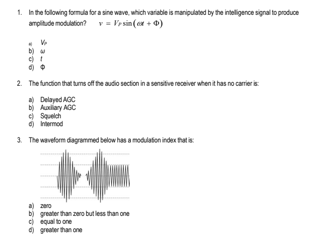 1. In the following formula for a sine wave, which variable is manipulated by the intelligence signal to produce
amplitude modulation? v = Vp sin (at + D)
Vp
b) w
c) t
d)
2. The function that turns off the audio section in a sensitive receiver when it has no carrier is:
a) Delayed AGC
b) Auxiliary AGC
c) Squelch
d) Intermod
3. The waveform diagrammed below has a modulation index that is:
a) zero
b) greater than zero but less than one
c) equal to one
d) greater than one