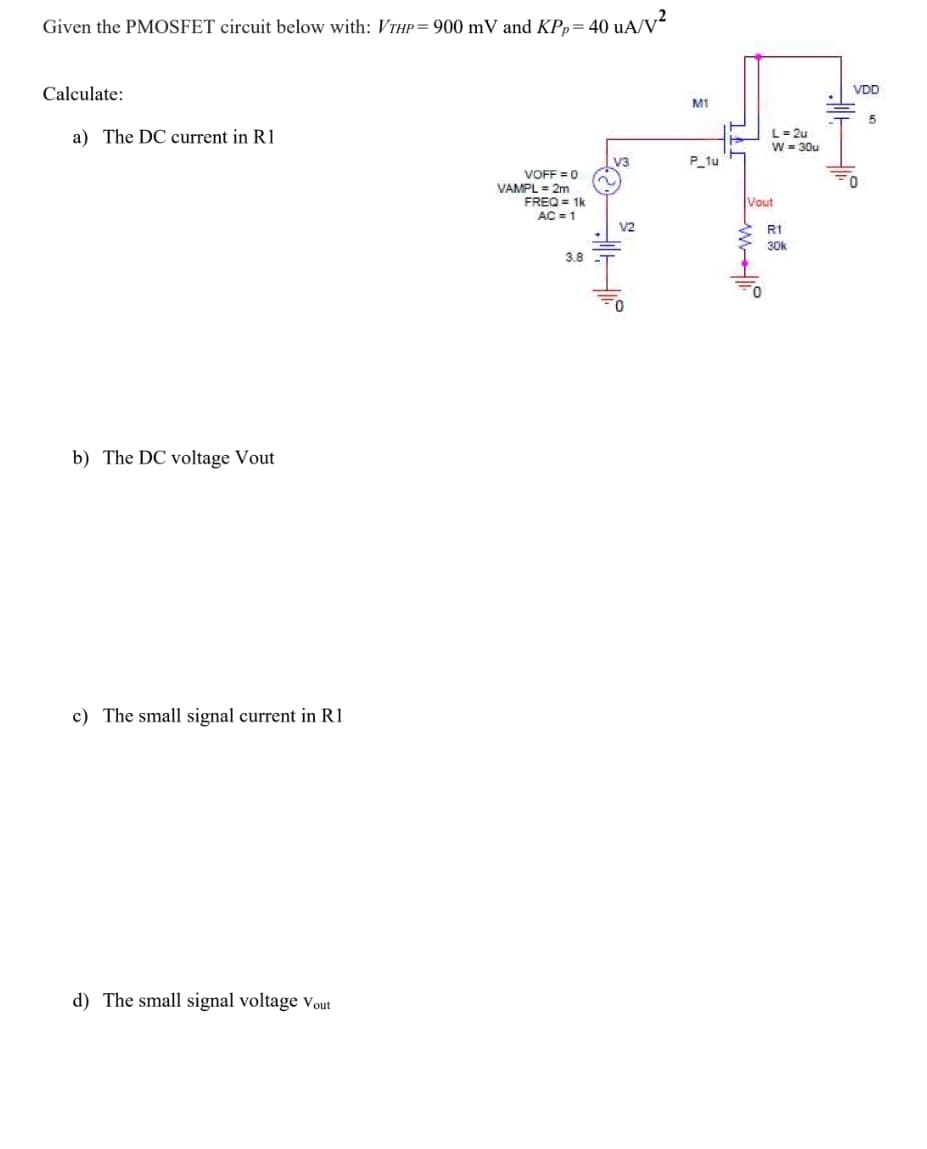 Given the PMOSFET circuit below with: VTHP= 900 mV and KPp= 40 uA/V²
Calculate:
VDD
MI
a) The DC current in R1
L= 2u
W = 30u
P_tu
VOFF =0
VAMPL = 2m
FREQ = 1k
AC = 1
Vout
V2
R1
30k
3.8
b) The DC voltage Vout
c) The small signal current in R1
d) The small signal voltage vout
