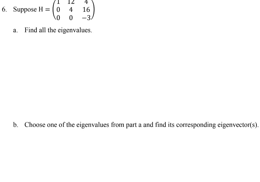 12
4
6. Suppose H = ( 0
4
16
-3.
Find all the eigenvalues.
b.
Choose one of the eigenvalues from part a and find its corresponding eigenvector(s).
