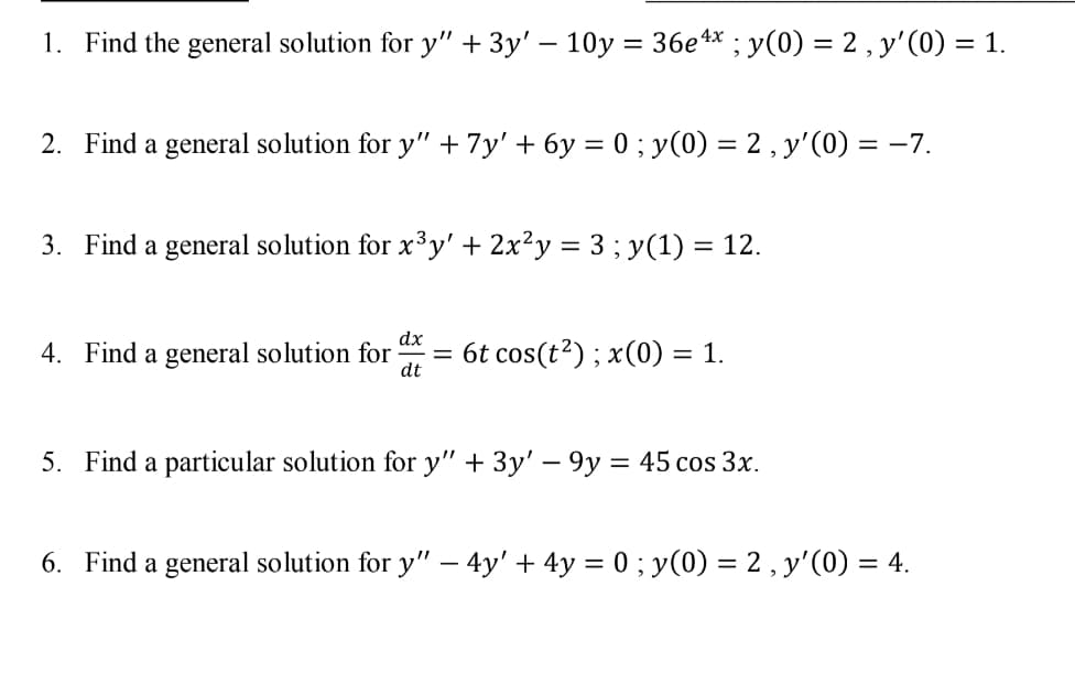 1. Find the general solution for y" + 3y' – 10y = 36e4* ; y(0) = 2 , y'(0) = 1.
2. Find a general solution for y" + 7y' + 6y = 0 ; y(0) = 2 , y'(0) = -7.
%3D
3. Find a general solution for x³y' + 2x²y = 3 ; y(1) = 12.
dx
4. Find a general solution for
dt
= 6t cos(t?) ; x(0) = 1.
5. Find a particular solution for y" + 3y' – 9y = 45 cos 3x.
6. Find a general solution for y" – 4y' + 4y = 0 ; y(0) = 2 , y'(0) = 4.
