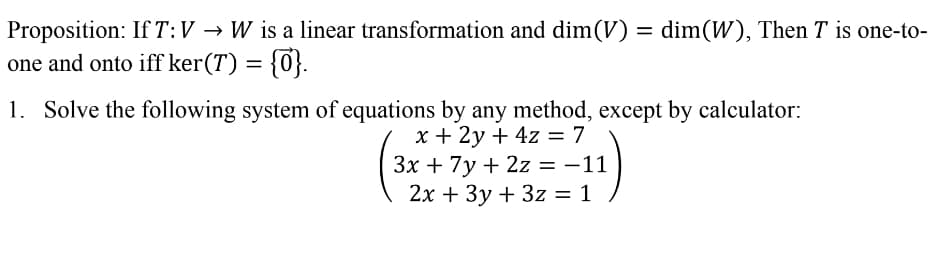 Proposition: If T:V → W is a linear transformation and dim(V) = dim(W), Then T is one-to-
one and onto iff ker(T) = {0}.
1. Solve the following system of equations by any method, except by calculator:
х+ 2у + 4z 3D7
Зх + 7у + 2z %3D —11
= -11
|
2х + Зу + 3z %3D1
