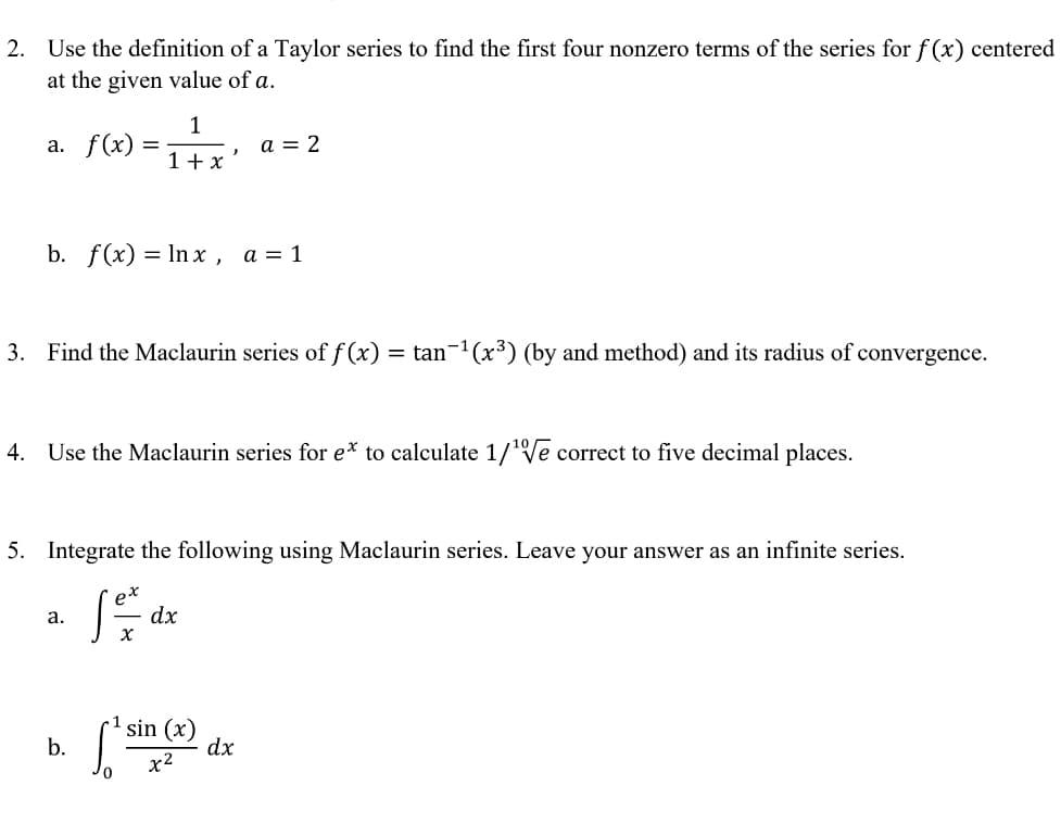 2. Use the definition of a Taylor series to find the first four nonzero terms of the series for f(x) centered
at the given value of a.
1
a. f(x):
a = 2
1+ x
b. f(x) %3D In x, а %3D1
3. Find the Maclaurin series of f (x)
= tan-1(x³) (by and method) and its radius of convergence.
4. Use the Maclaurin series for e* to calculate 1/'Ve correct to five decimal places.
5. Integrate the following using Maclaurin series. Leave your answer as an infinite series.
а.
dx
sin (x)
dx
b.
x2
