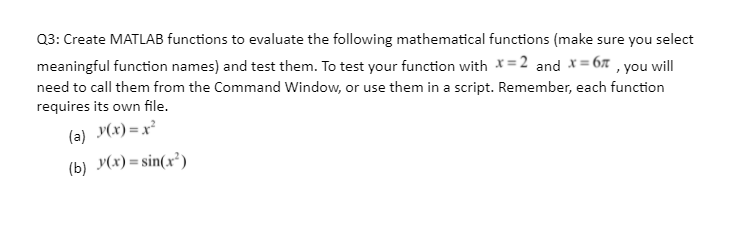 Q3: Create MATLAB functions to evaluate the following mathematical functions (make sure you select
meaningful function names) and test them. To test your function with *=2 and *= 6x , you will
need to call them from the Command Window, or use them in a script. Remember, each function
requires its own file.
(a) y(x) = x²
(b) y(x) = sin(x³)
