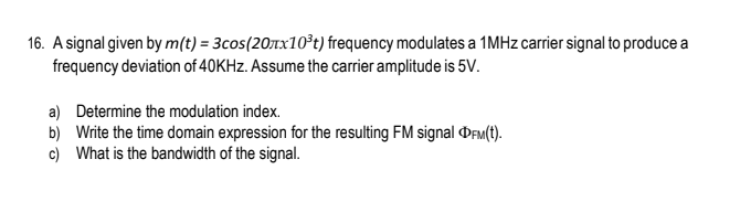16. A signal given by m(t) = 3cos(207x10³t) frequency modulates a 1MHz carrier signal to produce a
frequency deviation of 40KHz. Assume the carrier amplitude is 5V.
a) Determine the modulation index.
b) Write the time domain expression for the resulting FM signal DFM(t).
c) What is the bandwidth of the signal.
