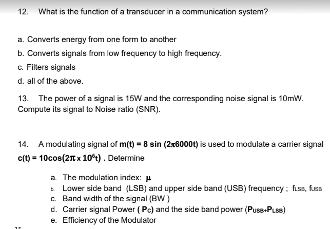 12. What is the function of a transducer in a communication system?
a. Converts energy from one form to another
b. Converts signals from low frequency to high frequency.
c. Filters signals
d. all of the above.
13. The power of a signal is 15W and the corresponding noise signal is 10mW.
Compute its signal to Noise ratio (SNR).
14. A modulating signal of m(t) = 8 sin (2+6000t) is used to modulate a carrier signal
c(t) = 10cos (2π x 10ºt). Determine
55
a. The modulation index: μ
b. Lower side band (LSB) and upper side band (USB) frequency; fLSB, fuSB
c. Band width of the signal (BW)
d. Carrier signal Power (Pc) and the side band power (PUSB+PLSB)
e. Efficiency of the Modulator