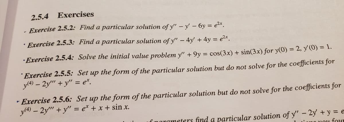2.5.4 Exercises
Exercise 2.5.2: Find a particular solution of y" – y - 6y = e2x.
· Exercise 2.5.3: Find a particular solution of y" – 4y' + 4y = e2x.
%3D
· Exercise 2.5.4: Solve the initial value problem y" + 9y = cos(3x) + sin(3x) for y(0) = 2, y'(0) = 1.
%D
´ Exercise 2.5.5: Set up the form of the particular solution but do not solve for the coefficients for
y(4) – 2y" + y'" = e*.
Exercise 2.5.6: Set up the form of the particular solution but do not solve for the coefficients for
y(4) – 2y" +y" = e* + x + sin x.
f narameters find a particular solution of y" – 2y' + y = e
four

