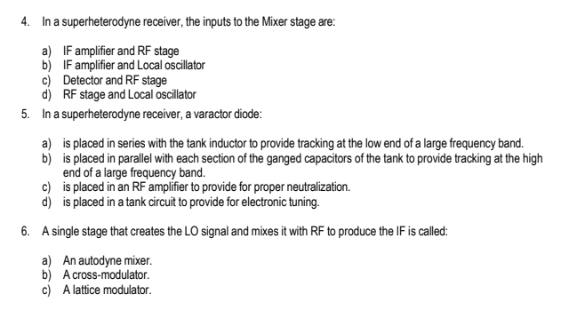 4. In a
a)
b)
superheterodyne receiver, the inputs to the Mixer stage are:
IF amplifier and RF stage
IF amplifier and Local oscillator
c) Detector and RF stage
d) RF stage and Local oscillator
5. In a superheterodyne receiver, a varactor diode:
b)
a) is placed in series with the tank inductor to provide tracking at the low end of a large frequency band.
is placed in parallel with each section of the ganged capacitors of the tank to provide tracking at the high
end of a large frequency band.
c)
is placed in an RF amplifier to provide for proper neutralization.
d)
is placed in a tank circuit to provide for electronic tuning.
6. A single stage that creates the LO signal and mixes it with RF to produce the IF is called:
a) An autodyne mixer.
b) A cross-modulator.
c)
A lattice modulator.