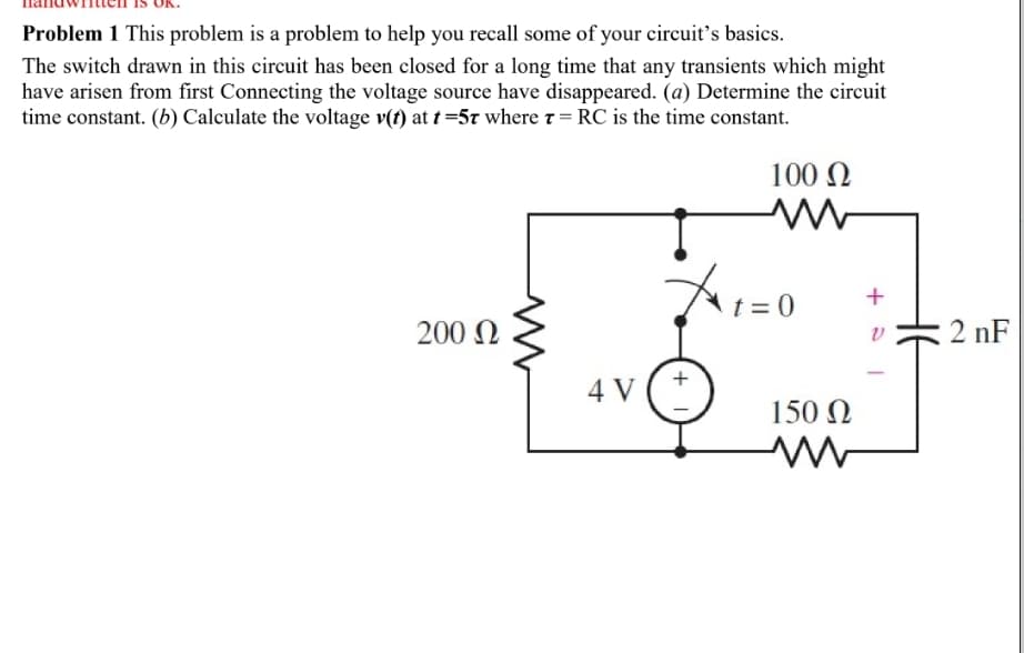 Problem 1 This problem is a problem to help you recall some of your circuit’s basics.
The switch drawn in this circuit has been closed for a long time that any transients which might
have arisen from first Connecting the voltage source have disappeared. (a) Determine the circuit
time constant. (b) Calculate the voltage v(t) at t =5t where t = RC is the time constant.
100 N
t = 0
200 N
2 nF
4 V
150 N
