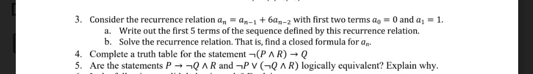 3. Consider the recurrence relation an = an-1 + 6an-2 with first two terms ao = 0 and a1 = 1.
a. Write out the first 5 terms of the sequence defined by this recurrence relation.
b. Solve the recurrence relation. That is, find a closed formula for a.
4. Complete a truth table for the statement ¬(P ^ R) → Q
5. Are the statements P → ¬Q AR and ¬P v (¬Q ^ R) logically equivalent? Explain why.
