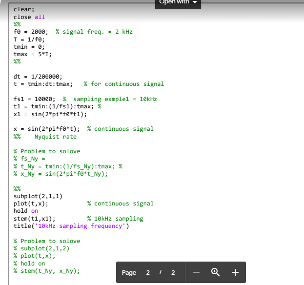 clear;
close all
fe = 2000; % signal freq. 2 kHz
T = 1/f0;
tmin = 0;
tmax = 5*T;
%%
%670
dt = 1/200000;
t = tmin:dt: tmax; % for continuous signal
fs1 = 10000; % sampling exmple1 = 10kHz
t1 = tmin: (1/fs1): tmax; %
x1 = sin(2*pi*f*t1);
X = sin(2*pi*fø*t); % continuous signal
%% Nyquist rate
% Problem to solove
% fs_Ny =
% t_Ny = tmin: (1/fs_Ny): tmax; %
% x _Ny = sin(2*pi*f*t_Ny);
%%
subplot (2,1,1)
plot (t, x);
hold on
% continuous signal
% 10kHz sampling
stem (t1, x1);
title('10kHz sampling frequency')
% Problem to solove
% subplot (2,1,2)
% plot(t, x);
% hold on
% stem (t_Ny, x_Ny);
Open with
Page 2 / 2
Q +