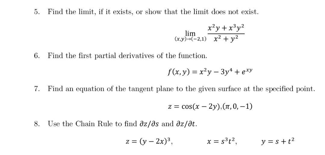 5. Find the limit, if it exists, or show that the limit does not exist.
x?y + x³y?
lim
(x,y)¬(-2,1) x2 + y2
6.
Find the first partial derivatives of the function.
f(x, y) = x²y – 3y4 + e*y
7.
Find an equation of the tangent plane to the given surface at the specified point.
z = cos(x – 2y),(T, 0, – 1)
8.
Use the Chain Rule to find əz/əs and əz/ðt.
= (y – 2x)³,
x = s³t?,
y = s+t?
