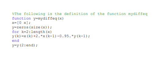 %The following is the definition of the function mydiffeg
function y=mydiffeq (x)
x= [0 x];
y=zeros (size (x));
for k=2:length (x)
y (k) =x (k) +2.*x (k-1) -0.95. *y (k-1);
end
y=y (2:end) ;
