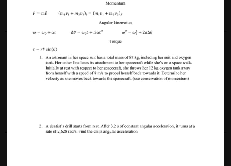 P = mi
w = wo + at
Momentum
(m₁v₁ + m₂v₂)₁ = (m₂v₁ + m₂V₂)ƒ
Angular kinematics
A0 = wot + .Sat²
w² = w² + 2a40
Torque
T = rF sin(0)
1. An astronaut in her space suit has a total mass of 87 kg, including her suit and oxygen
tank. Her tether line loses its attachment to her spacecraft while she's on a space walk.
Initially at rest with respect to her spacecraft, she throws her 12 kg oxygen tank away
from herself with a speed of 8 m/s to propel herself back towards it. Determine her
velocity as she moves back towards the spacecraft. (use conservation of momentum)
2. A dentist's drill starts from rest. After 3.2 s of constant angular acceleration, it turns at a
rate of 2,628 rad/s. Find the drills angular acceleration