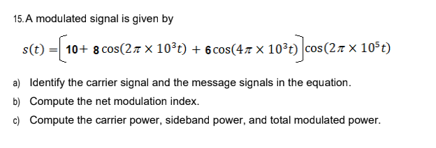 15. A modulated signal is given by
s(t)=[10+ 8 cos(2 × 10³t) + 6cos(47 × 10³t) cos(2π × 105t)
a) Identify the carrier signal and the message signals in the equation.
b) Compute the net modulation index.
c) Compute the carrier power, sideband power, and total modulated power.